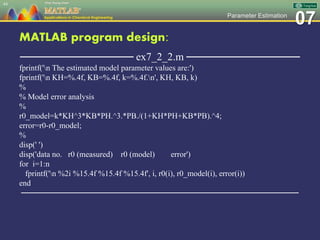 07Parameter Estimation
MATLAB program design:
─────────────── ex7_2_2.m ───────────────
fprintf('n The estimated model parameter values are:')
fprintf('n KH=%.4f, KB=%.4f, k=%.4f.n', KH, KB, k)
%
% Model error analysis
%
r0_model=k*KH^3*KB*PH.^3.*PB./(1+KH*PH+KB*PB).^4;
error=r0-r0_model;
%
disp(' ')
disp('data no. r0 (measured) r0 (model) error')
for i=1:n
fprintf('n %2i %15.4f %15.4f %15.4f', i, r0(i), r0_model(i), error(i))
end
─────────────────────────────────────────────────
44
 