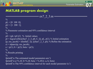 07Parameter Estimation
MATLAB program design:
─────────────── ex7_2_3.m ───────────────
%
pL = [0 100 0];
pU = [1 200 1];
%
% Parameter estimation and 95% confidence interval
%
p0 = (pL+pU)/2; % Initial values
pl = lsqcurvefit(@fun7_2_3, p0, C, Q, pL, pU); % Initial estimation
[p, res, jacob] = nlinfit(C, Q, @fun7_2_3, pl); % Refine the estimation
ci = nlparci(p, res, jacob);
a = p(1); b = p(2); beta = p(3);
%
% Results printing
%
fprintf('n The estimated model parameters are:')
fprintf('n a=%.4f, b=%.4f, beta = %.4fn', a, b, beta)
fprintf('n The 95% confidence interval for each model parameter is:')
49
 