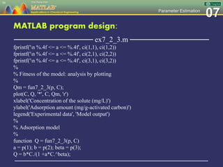 07Parameter Estimation
MATLAB program design:
─────────────── ex7_2_3.m ───────────────
fprintf('n %.4f <= a <= %.4f', ci(1,1), ci(1,2))
fprintf('n %.4f <= a <= %.4f', ci(2,1), ci(2,2))
fprintf('n %.4f <= a <= %.4f', ci(3,1), ci(3,2))
%
% Fitness of the model: analysis by plotting
%
Qm = fun7_2_3(p, C);
plot(C, Q, '*', C, Qm, 'r')
xlabel('Concentration of the solute (mg/L)')
ylabel('Adsorption amount (mg/g-activated carbon)')
legend('Experimental data', 'Model output')
%
% Adsorption model
%
function Q = fun7_2_3(p, C)
a = p(1); b = p(2); beta = p(3);
Q = b*C./(1 +a*C.^beta);
─────────────────────────────────────────────────
50
 