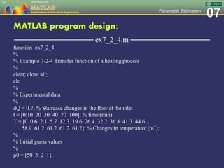 07Parameter Estimation
MATLAB program design:
─────────────── ex7_2_4.m ───────────────
function ex7_2_4
%
% Example 7-2-4 Transfer function of a heating process
%
clear; close all;
clc
%
% Experimental data
%
dQ = 0.7; % Staircase changes in the flow at the inlet
t = [0:10 20 30 40 70 100]; % time (min)
T = [0 0.6 2.1 5.7 12.3 19.6 26.4 32.2 36.8 41.3 44.6...
58.9 61.2 61.2 61.2 61.2]; % Changes in temperature (oC):
%
% Initial guess values
%
p0 = [50 3 2 1];
55
 