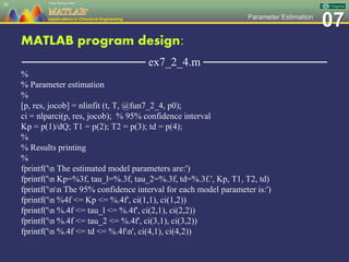 07Parameter Estimation
MATLAB program design:
─────────────── ex7_2_4.m ───────────────
%
% Parameter estimation
%
[p, res, jocob] = nlinfit (t, T, @fun7_2_4, p0);
ci = nlparci(p, res, jocob); % 95% confidence interval
Kp = p(1)/dQ; T1 = p(2); T2 = p(3); td = p(4);
%
% Results printing
%
fprintf('n The estimated model parameters are:')
fprintf('n Kp=%3f, tau_l=%.3f, tau_2=%.3f, td=%.3f.', Kp, T1, T2, td)
fprintf('nn The 95% confidence interval for each model parameter is:')
fprintf('n %4f <= Kp <= %.4f', ci(1,1), ci(1,2))
fprintf('n %.4f <= tau_l <= %.4f', ci(2,1), ci(2,2))
fprintf('n %.4f <= tau_2 <= %.4f', ci(3,1), ci(3,2))
fprintf('n %.4f <= td <= %.4fn', ci(4,1), ci(4,2))
56
 