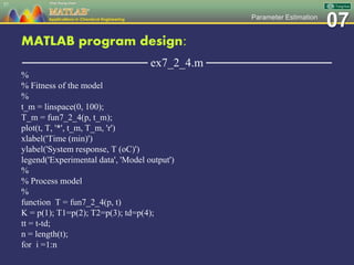 07Parameter Estimation
MATLAB program design:
─────────────── ex7_2_4.m ───────────────
%
% Fitness of the model
%
t_m = linspace(0, 100);
T_m = fun7_2_4(p, t_m);
plot(t, T, '*', t_m, T_m, 'r')
xlabel('Time (min)')
ylabel('System response, T (oC)')
legend('Experimental data', 'Model output')
%
% Process model
%
function T = fun7_2_4(p, t)
K = p(1); T1=p(2); T2=p(3); td=p(4);
tt = t-td;
n = length(t);
for i =1:n
57
 