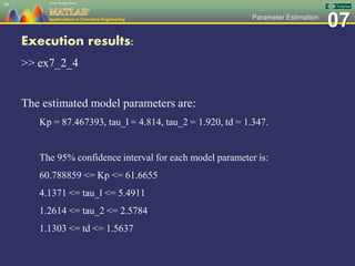 07Parameter Estimation
Execution results:
>> ex7_2_4
The estimated model parameters are:
Kp = 87.467393, tau_l = 4.814, tau_2 = 1.920, td = 1.347.
The 95% confidence interval for each model parameter is:
60.788859 <= Kp <= 61.6655
4.1371 <= tau_l <= 5.4911
1.2614 <= tau_2 <= 2.5784
1.1303 <= td <= 1.5637
59
 