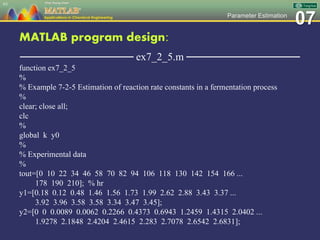 07Parameter Estimation
MATLAB program design:
─────────────── ex7_2_5.m ───────────────
function ex7_2_5
%
% Example 7-2-5 Estimation of reaction rate constants in a fermentation process
%
clear; close all;
clc
%
global k y0
%
% Experimental data
%
tout=[0 10 22 34 46 58 70 82 94 106 118 130 142 154 166 ...
178 190 210]; % hr
y1=[0.18 0.12 0.48 1.46 1.56 1.73 1.99 2.62 2.88 3.43 3.37 ...
3.92 3.96 3.58 3.58 3.34 3.47 3.45];
y2=[0 0 0.0089 0.0062 0.2266 0.4373 0.6943 1.2459 1.4315 2.0402 ...
1.9278 2.1848 2.4204 2.4615 2.283 2.7078 2.6542 2.6831];
63
 