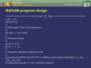 07Parameter Estimation
MATLAB program design:
─────────────── ex7_2_5.m ───────────────
y=[y1' y2'];
y0=[0.18 0];
%
% Initial guess values of the parameters
%
p0=[0.01 3 0.01 0.02];
%
% Parameter bounds
%
pL=[0 0 0 0];
pU=[1 5 1 1];
%
% Parameter estimation using lsqcurvefit
%
[p,resnorm,res,EXITFLAG,OUTPUT,LAMBDA,jocob]=lsqcurvefit(@fun7_2_5, p0, ...
tout, y, pL, pU);
ci=nlparci(p,res,jocob); % 95% confidence interval
64
 