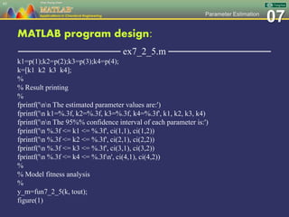 07Parameter Estimation
MATLAB program design:
─────────────── ex7_2_5.m ───────────────
k1=p(1);k2=p(2);k3=p(3);k4=p(4);
k=[k1 k2 k3 k4];
%
% Result printing
%
fprintf('nn The estimated parameter values are:')
fprintf('n k1=%.3f, k2=%.3f, k3=%.3f, k4=%.3f', k1, k2, k3, k4)
fprintf('nn The 95%% confidence interval of each parameter is:')
fprintf('n %.3f <= k1 <= %.3f', ci(1,1), ci(1,2))
fprintf('n %.3f <= k2 <= %.3f', ci(2,1), ci(2,2))
fprintf('n %.3f <= k3 <= %.3f', ci(3,1), ci(3,2))
fprintf('n %.3f <= k4 <= %.3fn', ci(4,1), ci(4,2))
%
% Model fitness analysis
%
y_m=fun7_2_5(k, tout);
figure(1)
65
 
