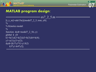 07Parameter Estimation
MATLAB program design:
─────────────── ex7_2_5.m ───────────────
[t, y_m]=ode15s(@model7_2_5, tout, y0);
%
% Kinetics model
%
function dydt=model7_2_5(t, y)
global k y0
k1=k(1);k2=k(2);k3=k(3);k4=k(4);
y1=y(1);y2=y(2);
dydt=[k1*y1*(1-y1/k2)
k3*y1-k4*y2];
─────────────────────────────────────────────────
67
 
