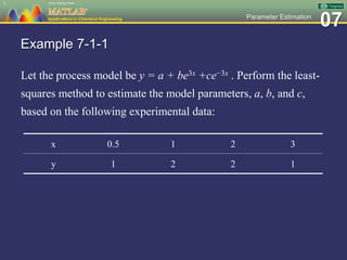 07Parameter Estimation
Example 7-1-1
Let the process model be y = a + be3x +ce−3x . Perform the least-
squares method to estimate the model parameters, a, b, and c,
based on the following experimental data:
7
x 0.5 1 2 3
y 1 2 2 1
 