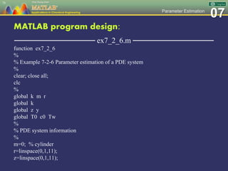 07Parameter Estimation
MATLAB program design:
─────────────── ex7_2_6.m ───────────────
function ex7_2_6
%
% Example 7-2-6 Parameter estimation of a PDE system
%
clear; close all;
clc
%
global k m r
global k
global z y
global T0 c0 Tw
%
% PDE system information
%
m=0; % cylinder
r=linspace(0,1,11);
z=linspace(0,1,11);
78
 