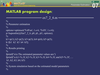 07Parameter Estimation
MATLAB program design:
─────────────── ex7_2_6.m ───────────────
%
% Parameter estimation
%
options=optimset('TolFun', 1.e-6, 'TolX', 1.e-6);
p=lsqnonlin(@fun7_2_6, p0, pL, pU, options);
%
k1=p(1); k2=p(2); k3=p(3); k4=p(4); k5=p(5);
k=[k1 k2 k3 k4 k5];
%
% Results printing
%
fprintf('nn The estimated parameter values are:')
fprintf('n k1=%.3f, k2=%.3f, k3=%.3f, k4=%.3f, and k5=%.3f', …
k1, k2, k3, k4, k5)
%
% System simulation based on the estimated model parameters
%
80
 