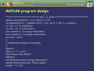 07Parameter Estimation
MATLAB program design:
─────────────── ex7_2_6.m ───────────────
options=odeset('RelTol', 1.e-6, 'AbsTol', 1.e-6);
sol=pdepe(m,@ex7_2_6pdefun, @ex7_2_6ic, @ex7_2_6bc, r, z, options);
u1=sol(:,:,1); % temperature
u2=sol(:,:,2); % concentration
ym1=mean(u1'); % average temperature
ym2=mean(u2'); % average concentration
ym=[ym1' ym2'];
%
% Model fitness analysis via plotting
%
figure(1)
plot(z, y1, '*', z, ym1)
title('Fitness of the Model')
xlabel('z')
ylabel('Dimensionless average temperature')
legend('Experimental data', 'Model output')
axis([0 1 0 2.5])
81
 