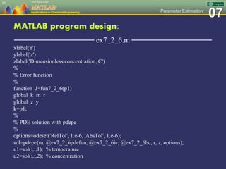 07Parameter Estimation
MATLAB program design:
─────────────── ex7_2_6.m ───────────────
xlabel('r')
ylabel('z')
zlabel('Dimensionless concentration, C')
%
% Error function
%
function J=fun7_2_6(p1)
global k m r
global z y
k=p1;
%
% PDE solution with pdepe
%
options=odeset('RelTol', 1.e-6, 'AbsTol', 1.e-6);
sol=pdepe(m, @ex7_2_6pdefun, @ex7_2_6ic, @ex7_2_6bc, r, z, options);
u1=sol(:,:,1); % temperature
u2=sol(:,:,2); % concentration
83
 