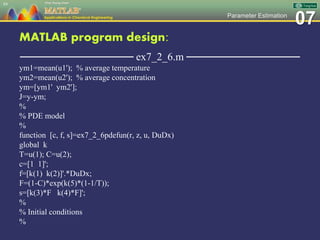 07Parameter Estimation
MATLAB program design:
─────────────── ex7_2_6.m ───────────────
ym1=mean(u1'); % average temperature
ym2=mean(u2'); % average concentration
ym=[ym1' ym2'];
J=y-ym;
%
% PDE model
%
function [c, f, s]=ex7_2_6pdefun(r, z, u, DuDx)
global k
T=u(1); C=u(2);
c=[1 1]';
f=[k(1) k(2)]'.*DuDx;
F=(1-C)*exp(k(5)*(1-1/T));
s=[k(3)*F k(4)*F]';
%
% Initial conditions
%
84
 