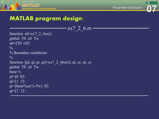 07Parameter Estimation
MATLAB program design:
─────────────── ex7_2_6.m ───────────────
function u0=ex7_2_6ic(r)
global T0 c0 Tw
u0=[T0 c0]';
%
% Boundary conditions
%
function [pl, ql, pr, qr]=ex7_2_6bc(xl, ul, xr, ur, z)
global T0 c0 Tw
beta=1;
pl=[0 0]';
ql=[1 1]';
pr=[beta*(ur(1)-Tw) 0]';
qr=[1 1]';
─────────────────────────────────────────────────
85
 