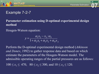07Parameter Estimation
Example 7-2-7
Parameter estimation using D-optimal experimental design
method
Hougen-Watson equation:
Perform the D-optimal experimental design method (Atkinson
and Donev, 1992) to gather response data and based on which
estimate the parameters of the Hougen-Watson model. The
admissible operating ranges of the partial pressures are as follows:
100 ≤ x1 ≤ 470, 80 ≤ x2 ≤ 300, and 10 ≤ x3 ≤ 120.
90
 