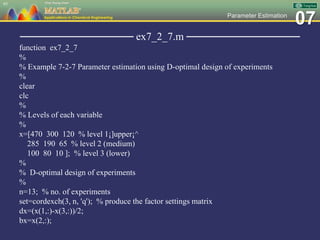 07Parameter Estimation
─────────────── ex7_2_7.m ───────────────
function ex7_2_7
%
% Example 7-2-7 Parameter estimation using D-optimal design of experiments
%
clear
clc
%
% Levels of each variable
%
x=[470 300 120 % level 1¡]upper¡^
285 190 65 % level 2 (medium)
100 80 10 ]; % level 3 (lower)
%
% D-optimal design of experiments
%
n=13; % no. of experiments
set=cordexch(3, n, 'q'); % produce the factor settings matrix
dx=(x(1,:)-x(3,:))/2;
bx=x(2,:);
95
 