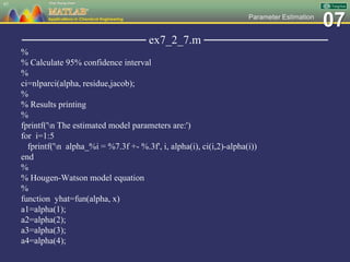 07Parameter Estimation
─────────────── ex7_2_7.m ───────────────
%
% Calculate 95% confidence interval
%
ci=nlparci(alpha, residue,jacob);
%
% Results printing
%
fprintf('n The estimated model parameters are:')
for i=1:5
fprintf('n alpha_%i = %7.3f +- %.3f', i, alpha(i), ci(i,2)-alpha(i))
end
%
% Hougen-Watson model equation
%
function yhat=fun(alpha, x)
a1=alpha(1);
a2=alpha(2);
a3=alpha(3);
a4=alpha(4);
97
 
