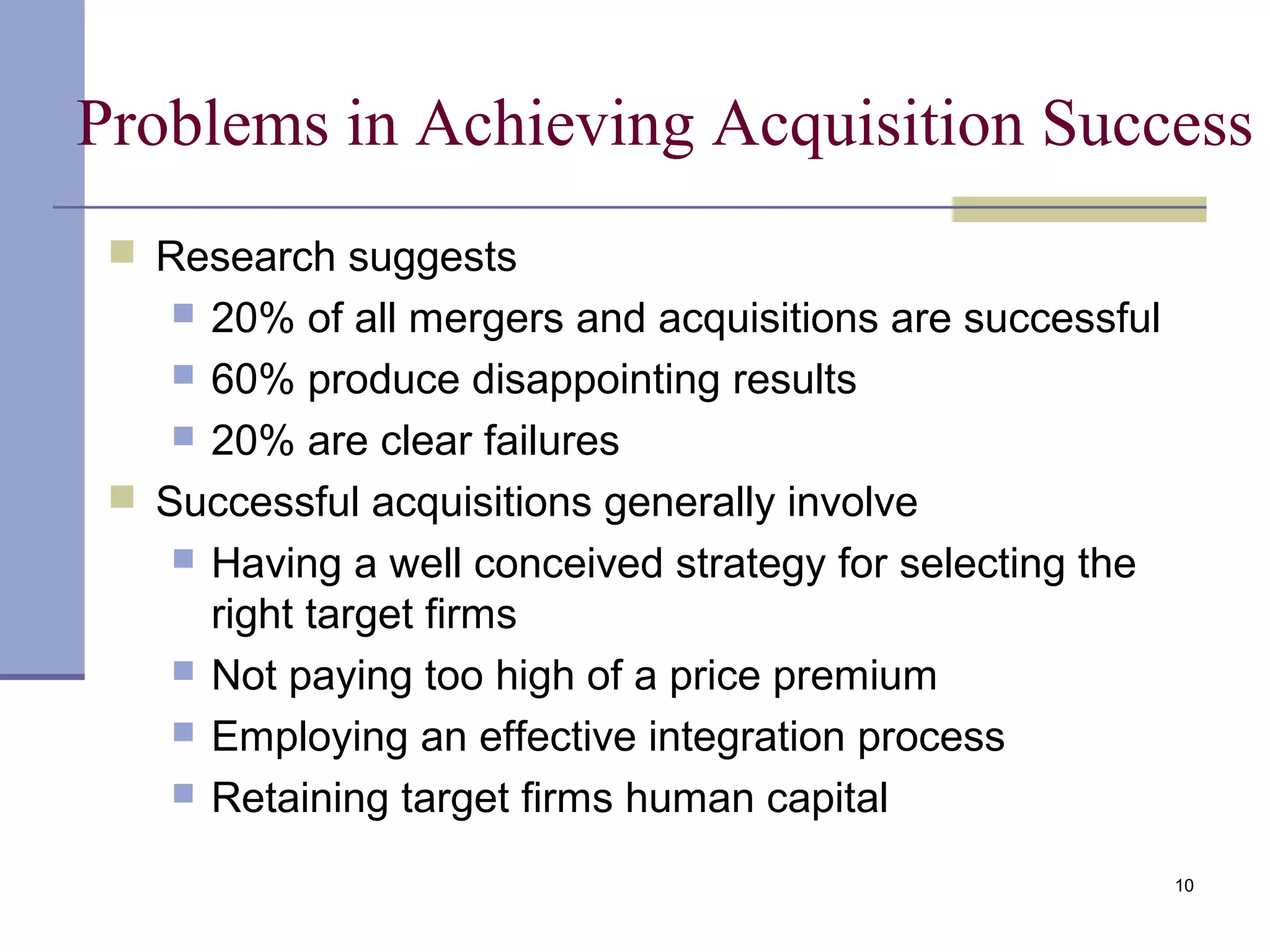 Problems in Achieving Acquisition Success
 Research suggests
 20% of all mergers and acquisitions are successful
 60% produce disappointing results
 20% are clear failures
 Successful acquisitions generally involve
 Having a well conceived strategy for selecting the
right target firms
 Not paying too high of a price premium
 Employing an effective integration process
 Retaining target firms human capital
10
 