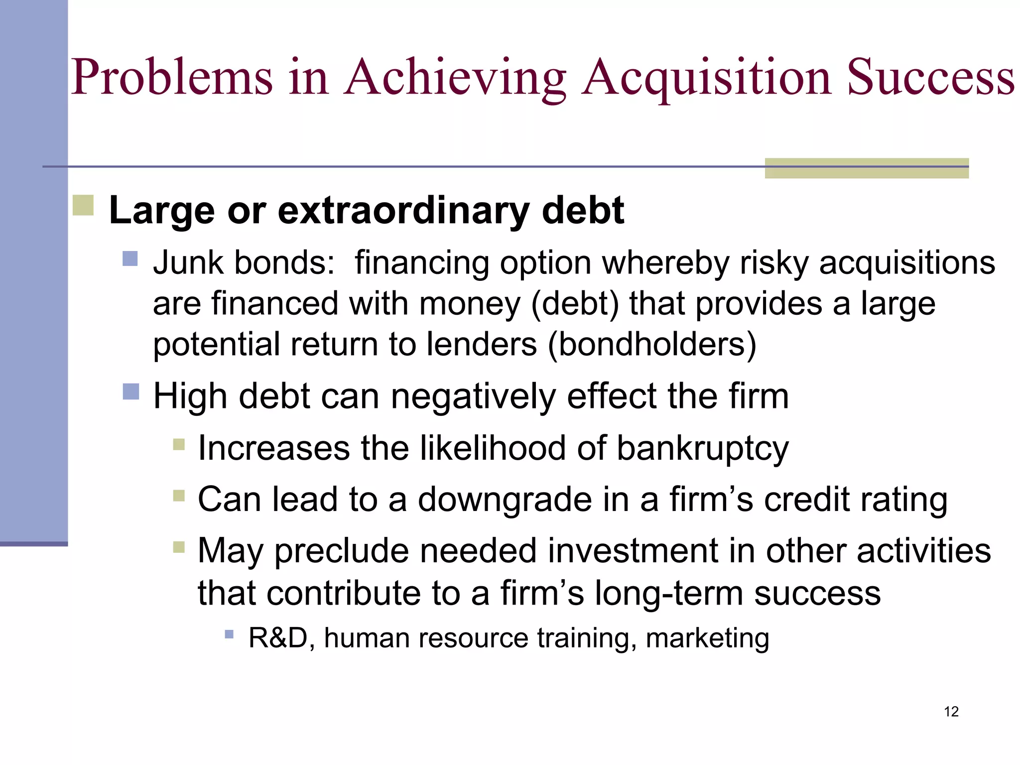 12
Problems in Achieving Acquisition Success
 Large or extraordinary debt
 Junk bonds: financing option whereby risky acquisitions
are financed with money (debt) that provides a large
potential return to lenders (bondholders)
 High debt can negatively effect the firm
 Increases the likelihood of bankruptcy
 Can lead to a downgrade in a firm’s credit rating
 May preclude needed investment in other activities
that contribute to a firm’s long-term success
 R&D, human resource training, marketing
 
