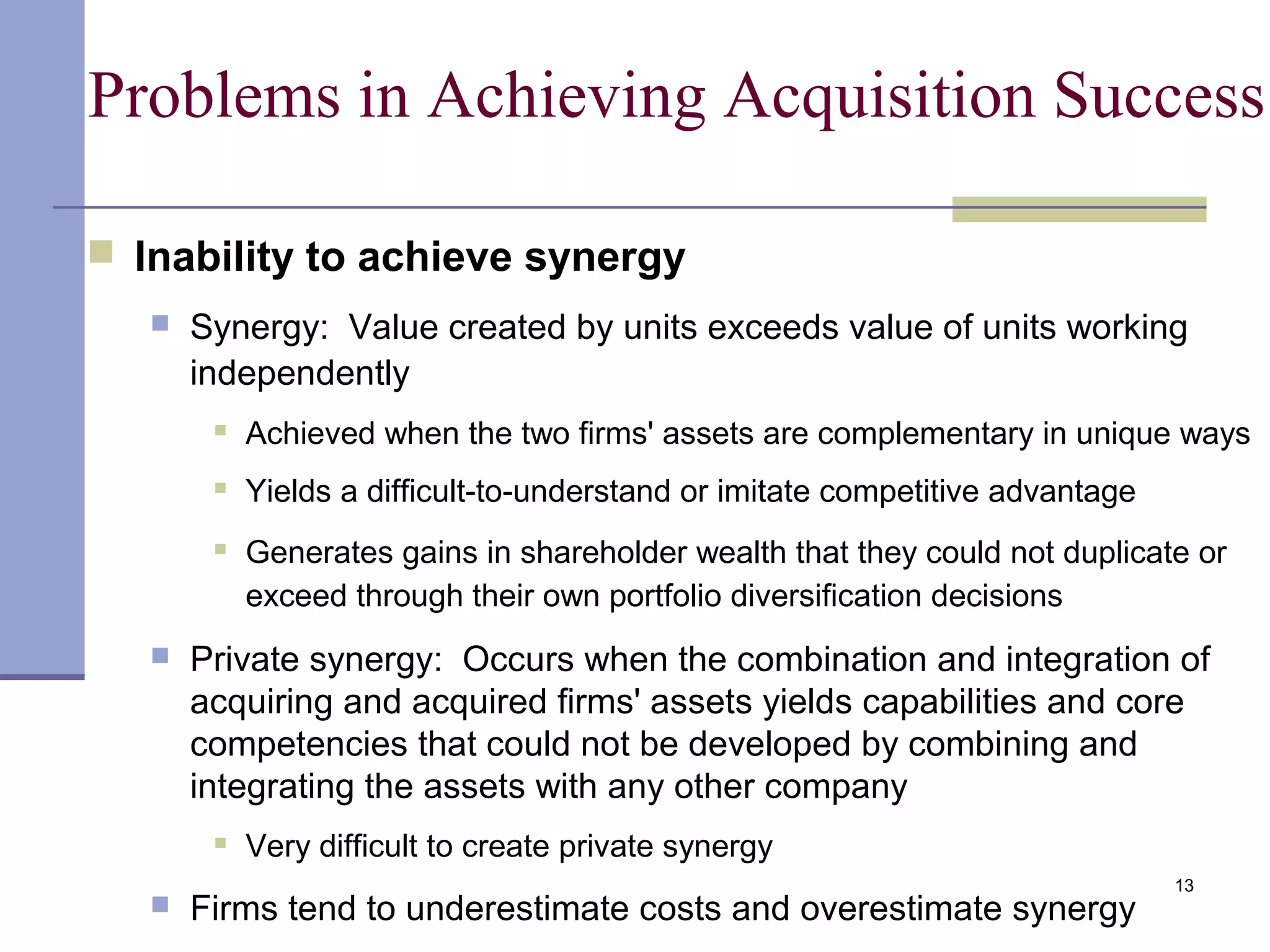 13
Problems in Achieving Acquisition Success
 Inability to achieve synergy
 Synergy: Value created by units exceeds value of units working
independently
 Achieved when the two firms' assets are complementary in unique ways
 Yields a difficult-to-understand or imitate competitive advantage
 Generates gains in shareholder wealth that they could not duplicate or
exceed through their own portfolio diversification decisions
 Private synergy: Occurs when the combination and integration of
acquiring and acquired firms' assets yields capabilities and core
competencies that could not be developed by combining and
integrating the assets with any other company
 Very difficult to create private synergy
 Firms tend to underestimate costs and overestimate synergy
 