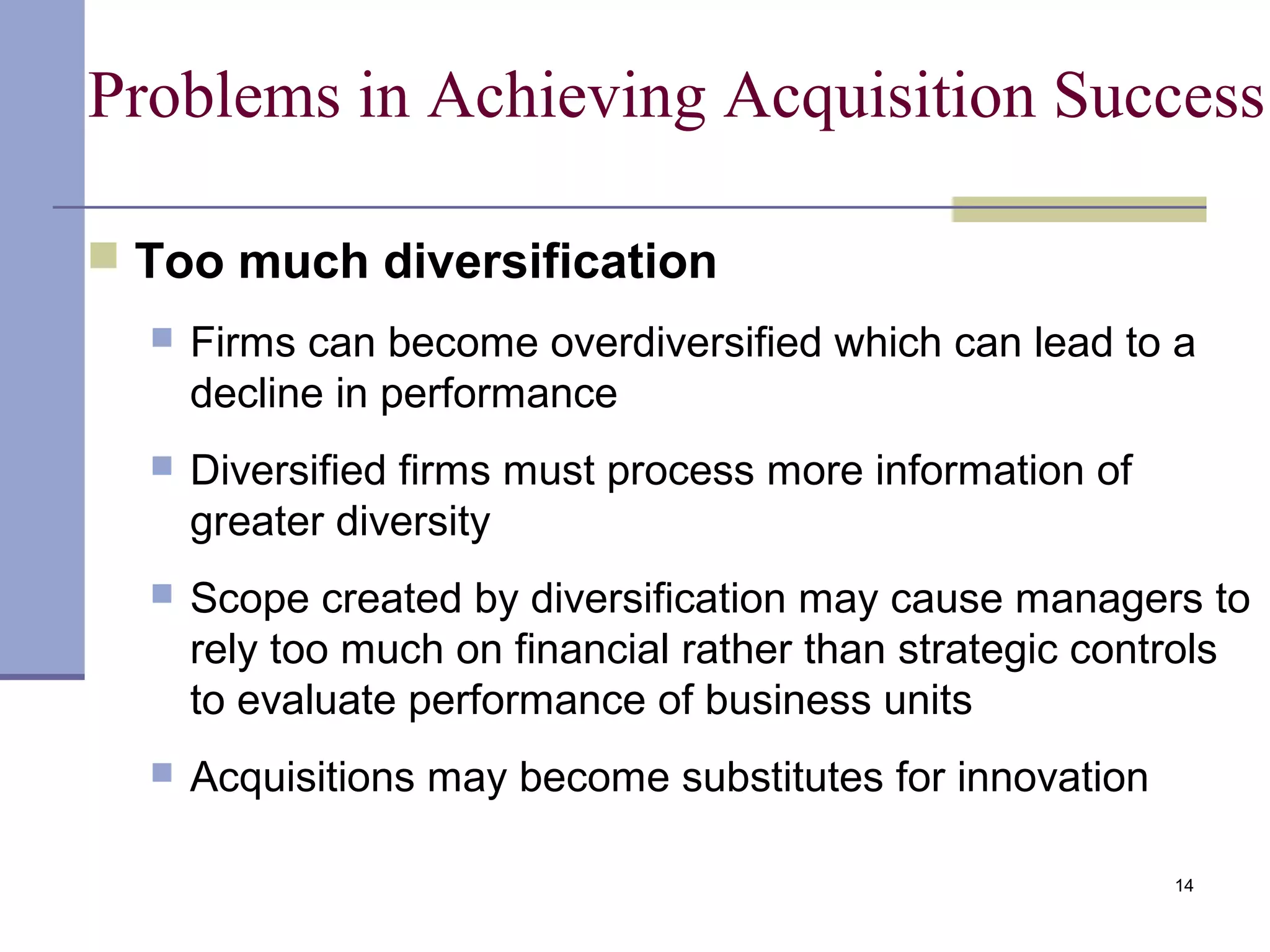 14
Problems in Achieving Acquisition Success
 Too much diversification
 Firms can become overdiversified which can lead to a
decline in performance
 Diversified firms must process more information of
greater diversity
 Scope created by diversification may cause managers to
rely too much on financial rather than strategic controls
to evaluate performance of business units
 Acquisitions may become substitutes for innovation
 