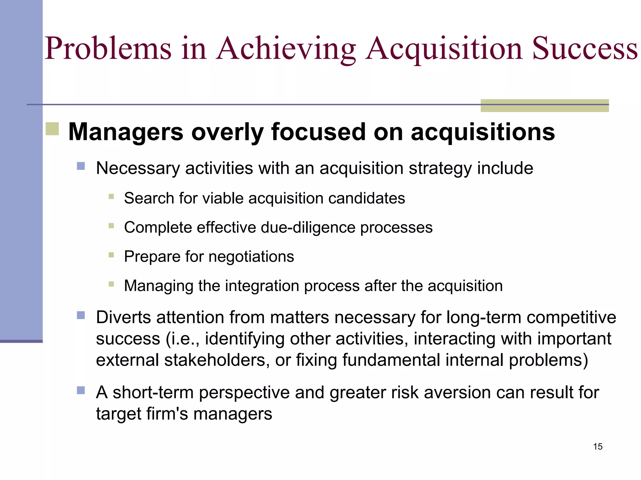 15
Problems in Achieving Acquisition Success
 Managers overly focused on acquisitions
 Necessary activities with an acquisition strategy include
 Search for viable acquisition candidates
 Complete effective due-diligence processes
 Prepare for negotiations
 Managing the integration process after the acquisition
 Diverts attention from matters necessary for long-term competitive
success (i.e., identifying other activities, interacting with important
external stakeholders, or fixing fundamental internal problems)
 A short-term perspective and greater risk aversion can result for
target firm's managers
 