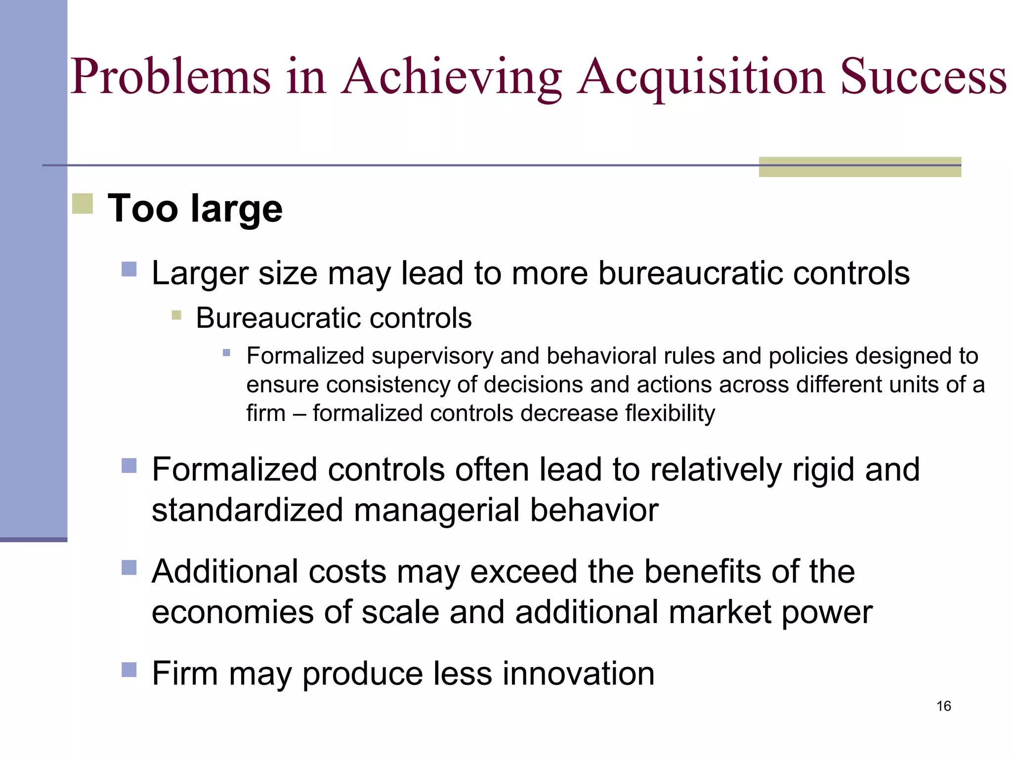 16
Problems in Achieving Acquisition Success
 Too large
 Larger size may lead to more bureaucratic controls
 Bureaucratic controls
 Formalized supervisory and behavioral rules and policies designed to
ensure consistency of decisions and actions across different units of a
firm – formalized controls decrease flexibility
 Formalized controls often lead to relatively rigid and
standardized managerial behavior
 Additional costs may exceed the benefits of the
economies of scale and additional market power
 Firm may produce less innovation
 