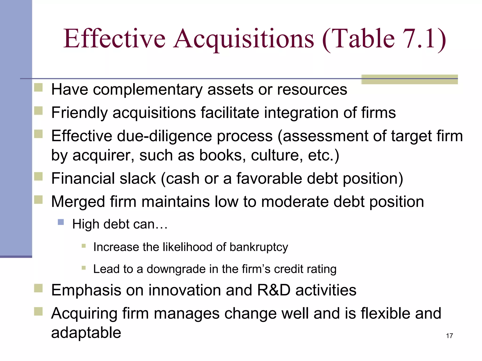 17
Effective Acquisitions (Table 7.1)
 Have complementary assets or resources
 Friendly acquisitions facilitate integration of firms
 Effective due-diligence process (assessment of target firm
by acquirer, such as books, culture, etc.)
 Financial slack (cash or a favorable debt position)
 Merged firm maintains low to moderate debt position
 High debt can…
 Increase the likelihood of bankruptcy
 Lead to a downgrade in the firm’s credit rating
 Emphasis on innovation and R&D activities
 Acquiring firm manages change well and is flexible and
adaptable
 