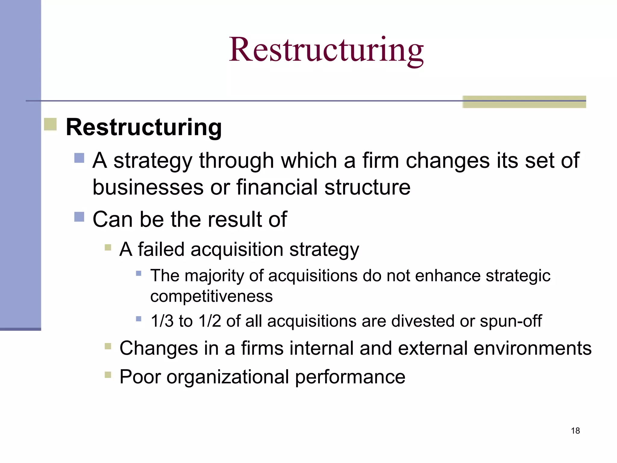 18
Restructuring
 Restructuring
 A strategy through which a firm changes its set of
businesses or financial structure
 Can be the result of
 A failed acquisition strategy
 The majority of acquisitions do not enhance strategic
competitiveness
 1/3 to 1/2 of all acquisitions are divested or spun-off
 Changes in a firms internal and external environments
 Poor organizational performance
 