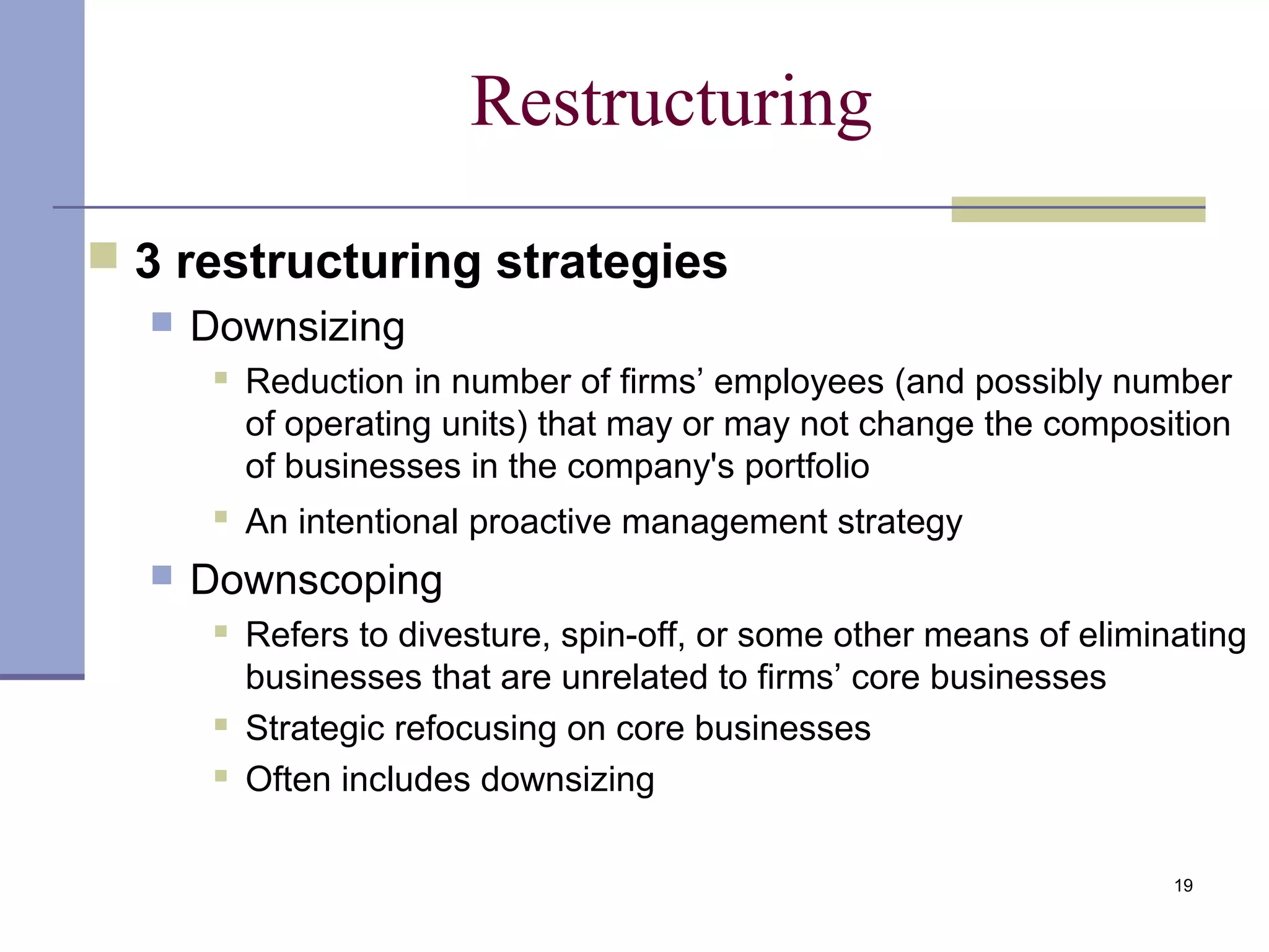 19
Restructuring
 3 restructuring strategies
 Downsizing
 Reduction in number of firms’ employees (and possibly number
of operating units) that may or may not change the composition
of businesses in the company's portfolio

An intentional proactive management strategy
 Downscoping
 Refers to divesture, spin-off, or some other means of eliminating
businesses that are unrelated to firms’ core businesses
 Strategic refocusing on core businesses
 Often includes downsizing
 