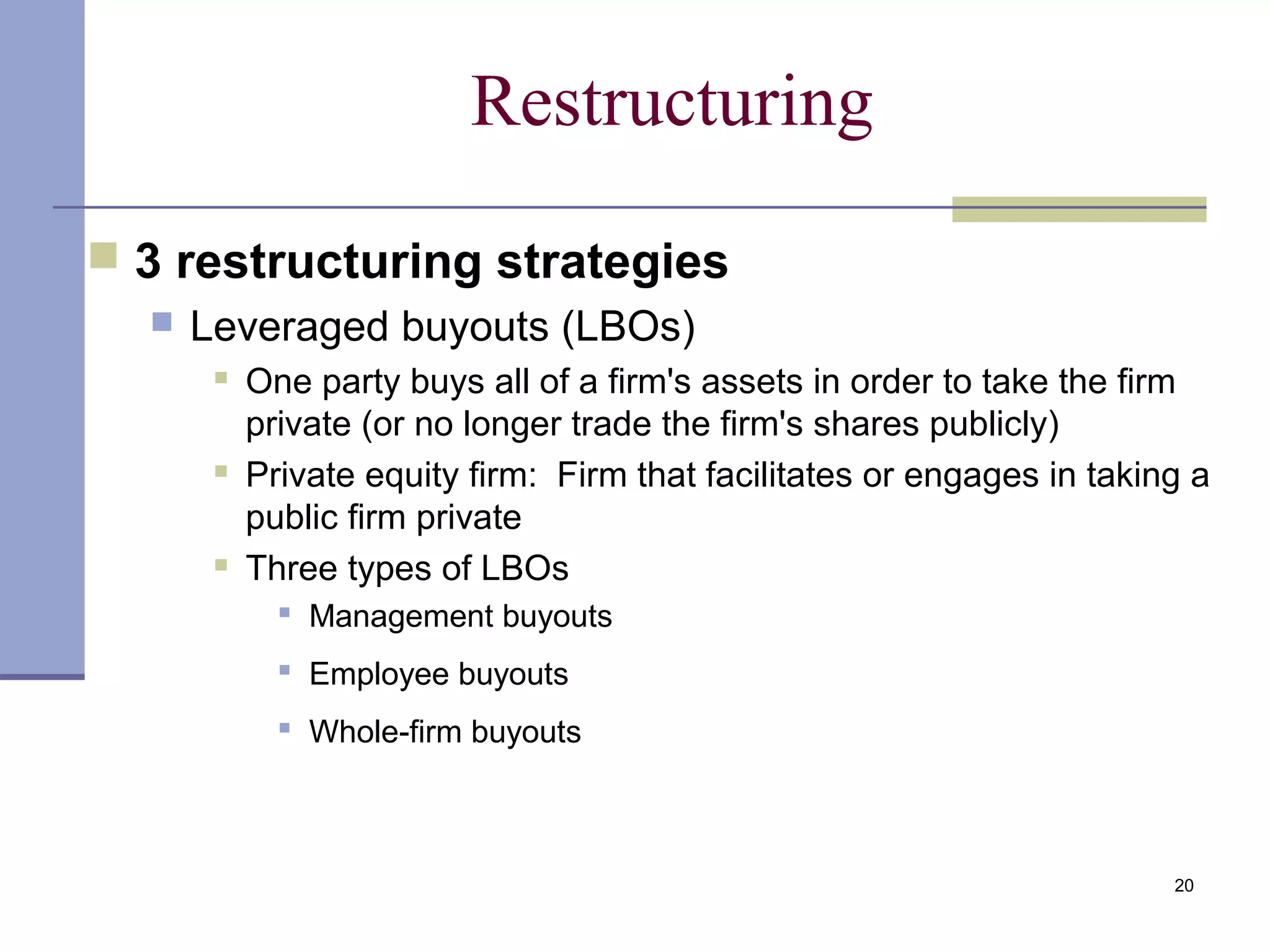20
Restructuring
 3 restructuring strategies
 Leveraged buyouts (LBOs)
 One party buys all of a firm's assets in order to take the firm
private (or no longer trade the firm's shares publicly)
 Private equity firm: Firm that facilitates or engages in taking a
public firm private
 Three types of LBOs
 Management buyouts
 Employee buyouts
 Whole-firm buyouts
 
