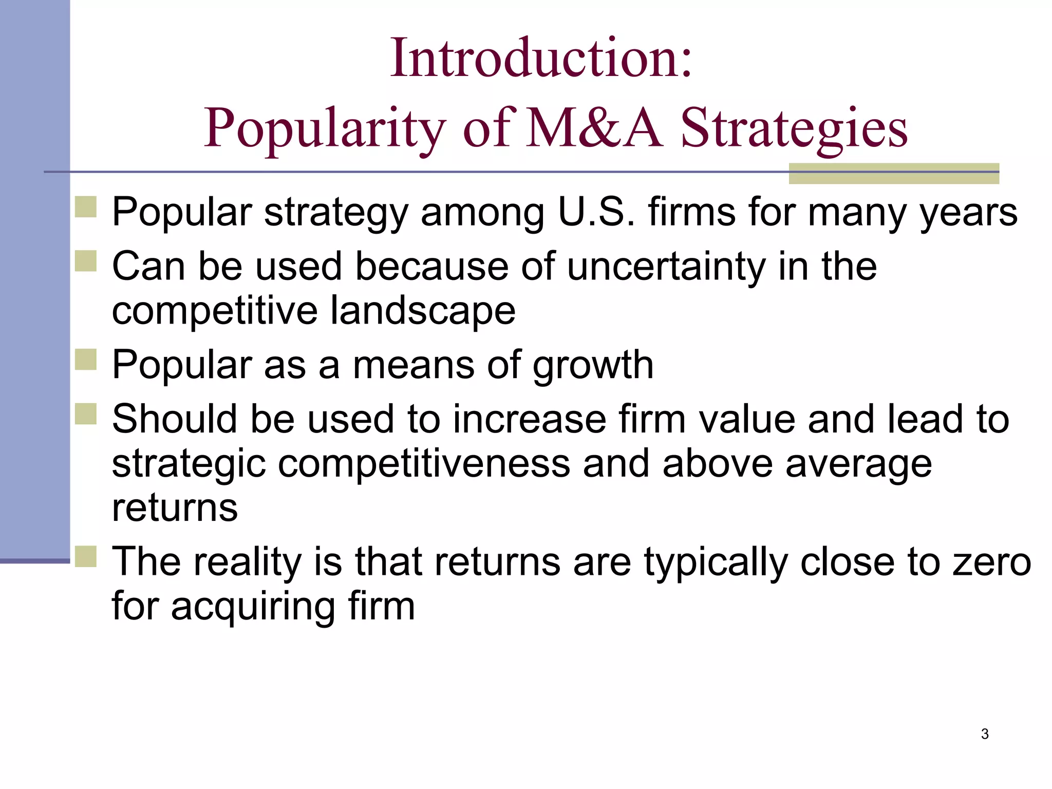 3
Introduction:
Popularity of M&A Strategies
 Popular strategy among U.S. firms for many years
 Can be used because of uncertainty in the
competitive landscape
 Popular as a means of growth
 Should be used to increase firm value and lead to
strategic competitiveness and above average
returns
 The reality is that returns are typically close to zero
for acquiring firm
 