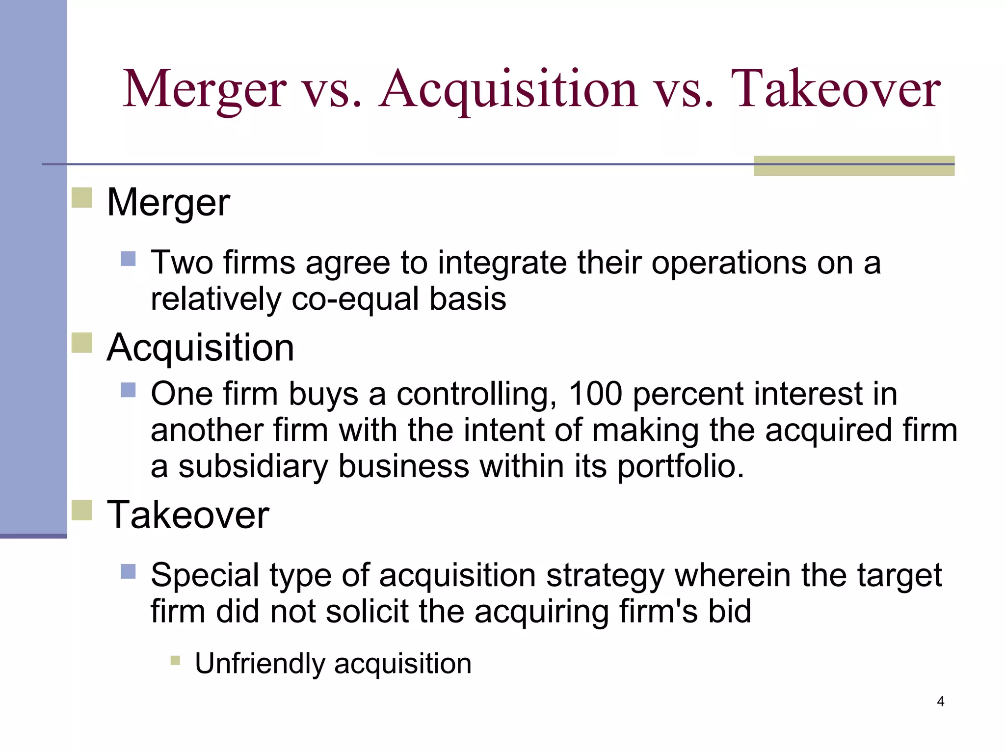 4
Merger vs. Acquisition vs. Takeover
 Merger
 Two firms agree to integrate their operations on a
relatively co-equal basis
 Acquisition
 One firm buys a controlling, 100 percent interest in
another firm with the intent of making the acquired firm
a subsidiary business within its portfolio.
 Takeover
 Special type of acquisition strategy wherein the target
firm did not solicit the acquiring firm's bid
 Unfriendly acquisition
 