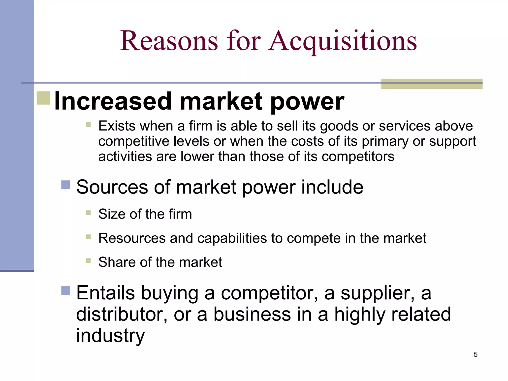 5
Reasons for Acquisitions
Increased market power
 Exists when a firm is able to sell its goods or services above
competitive levels or when the costs of its primary or support
activities are lower than those of its competitors
 Sources of market power include
 Size of the firm
 Resources and capabilities to compete in the market
 Share of the market
 Entails buying a competitor, a supplier, a
distributor, or a business in a highly related
industry
 