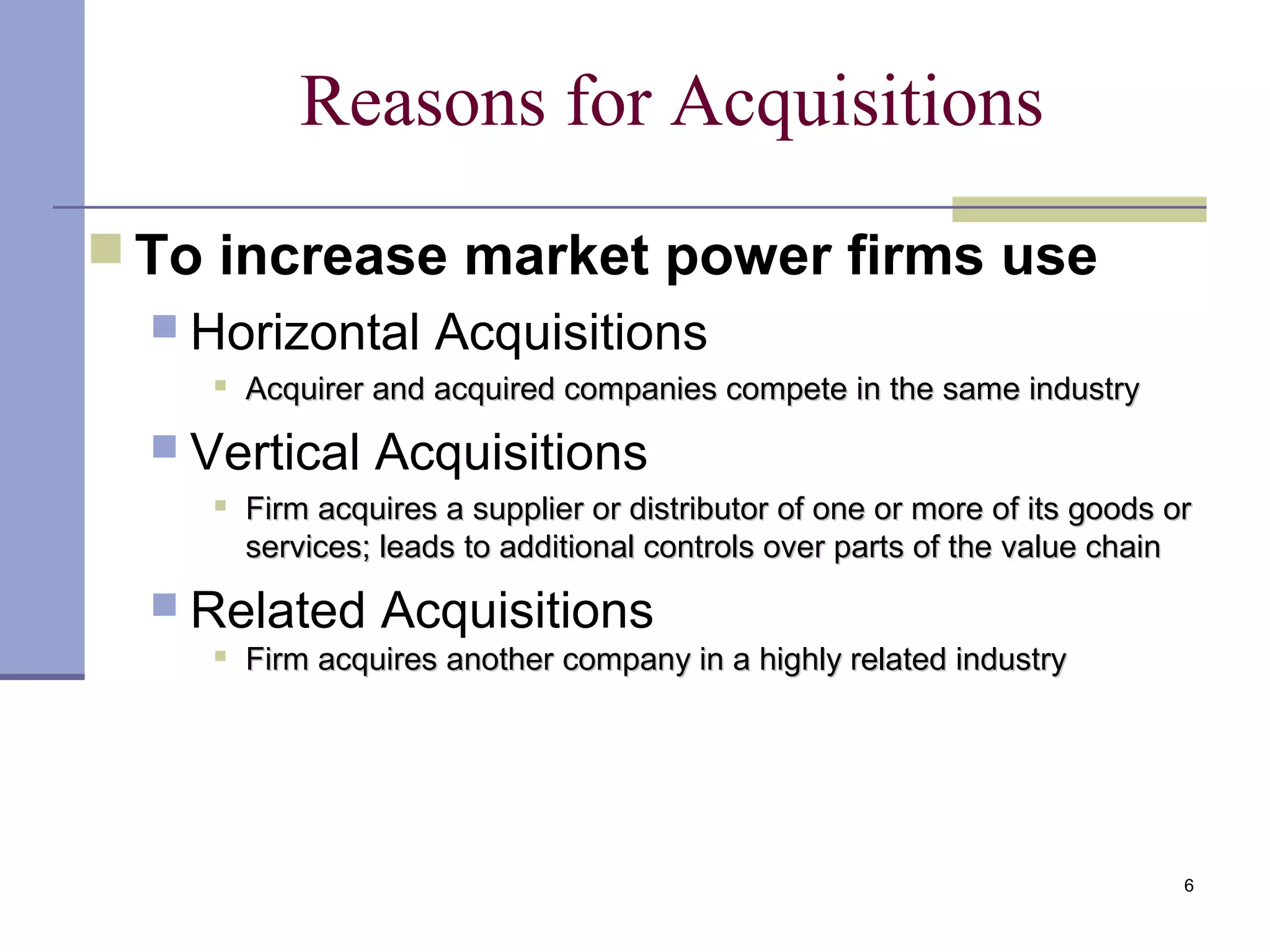 6
Reasons for Acquisitions
 To increase market power firms use
 Horizontal Acquisitions

Acquirer and acquired companies compete in the same industryAcquirer and acquired companies compete in the same industry
 Vertical Acquisitions

Firm acquires a supplier or distributor of one or more of its goods orFirm acquires a supplier or distributor of one or more of its goods or
services; leads to additional controls over parts of the value chainservices; leads to additional controls over parts of the value chain
 Related Acquisitions

Firm acquires another company in a highly related industryFirm acquires another company in a highly related industry
 