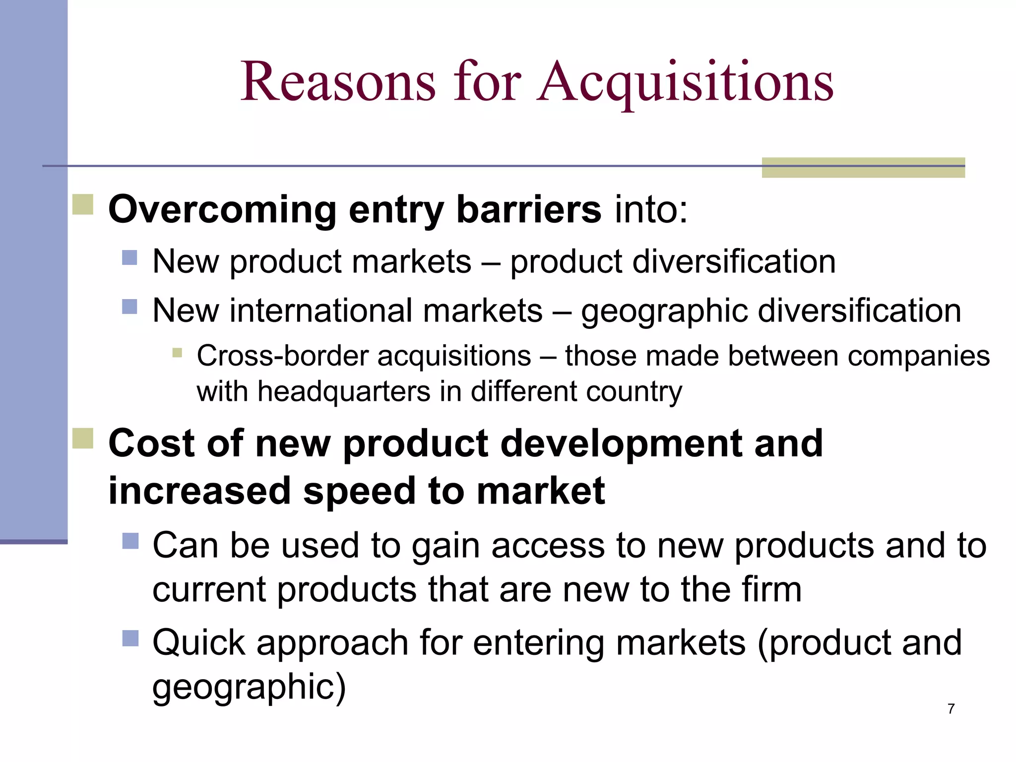 7
Reasons for Acquisitions
 Overcoming entry barriers into:
 New product markets – product diversification
 New international markets – geographic diversification
 Cross-border acquisitions – those made between companies
with headquarters in different country
 Cost of new product development and
increased speed to market
 Can be used to gain access to new products and to
current products that are new to the firm
 Quick approach for entering markets (product and
geographic)
 
