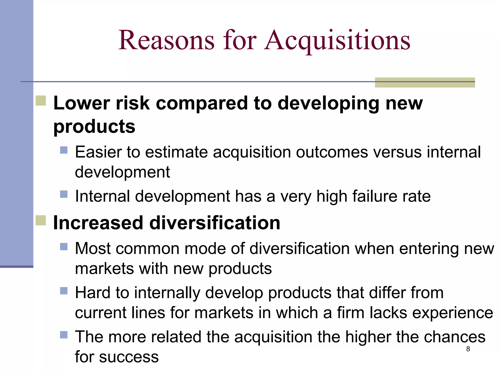 8
Reasons for Acquisitions
 Lower risk compared to developing new
products
 Easier to estimate acquisition outcomes versus internal
development
 Internal development has a very high failure rate
 Increased diversification
 Most common mode of diversification when entering new
markets with new products
 Hard to internally develop products that differ from
current lines for markets in which a firm lacks experience
 The more related the acquisition the higher the chances
for success
 