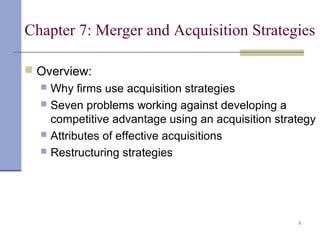 1
Chapter 7: Merger and Acquisition Strategies
 Overview:
 Why firms use acquisition strategies
 Seven problems working against developing a
competitive advantage using an acquisition strategy
 Attributes of effective acquisitions
 Restructuring strategies
 