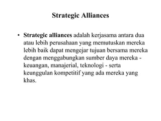Strategic Alliances
• Strategic alliances adalah kerjasama antara dua
atau lebih perusahaan yang memutuskan mereka
lebih baik dapat mengejar tujuan bersama mereka
dengan menggabungkan sumber daya mereka -
keuangan, manajerial, teknologi - serta
keunggulan kompetitif yang ada mereka yang
khas.
 