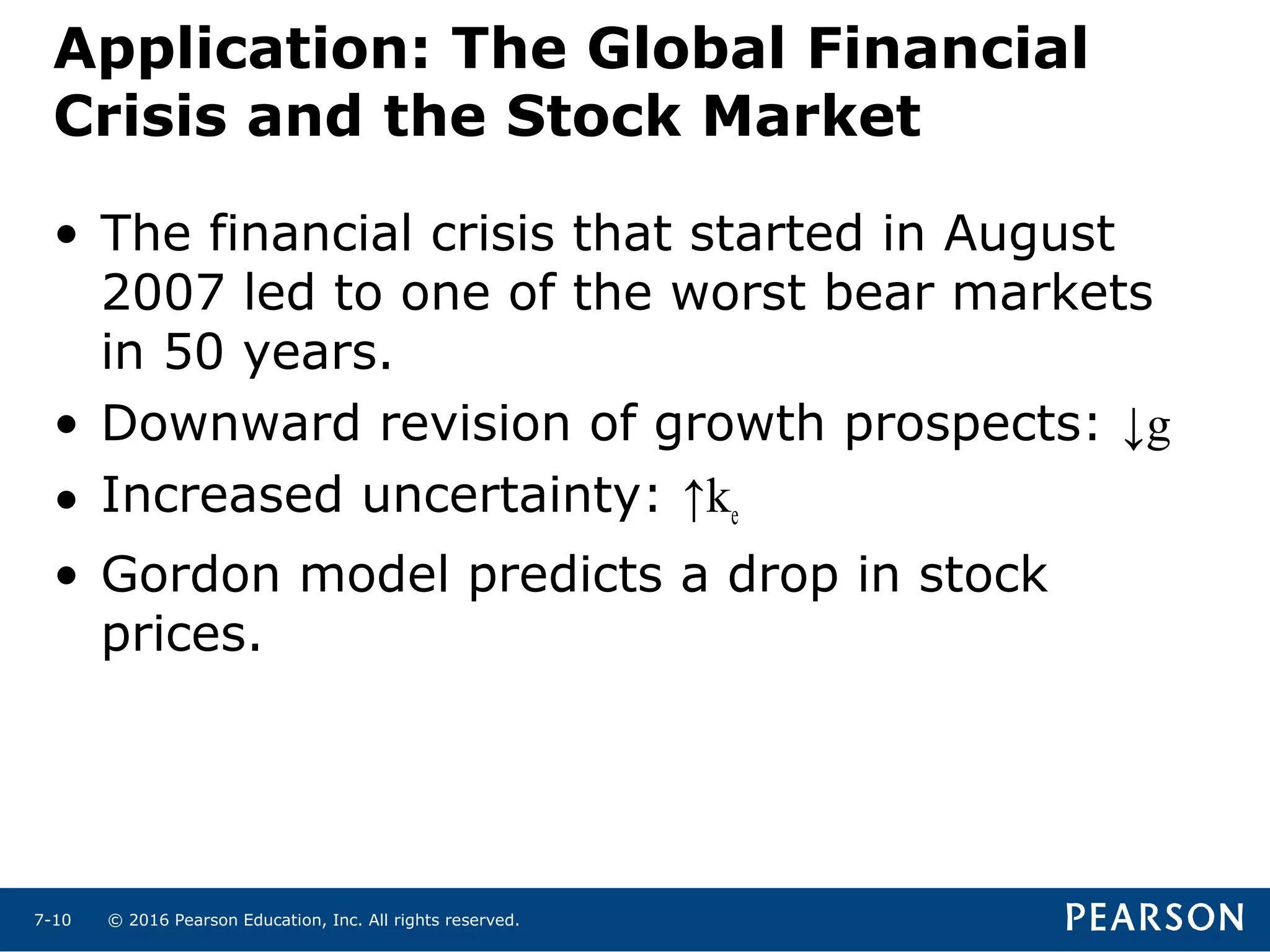 © 2016 Pearson Education, Inc. All rights reserved.7-10
Application: The Global Financial
Crisis and the Stock Market
• The financial crisis that started in August
2007 led to one of the worst bear markets
in 50 years.
• Downward revision of growth prospects: ↓g
• Increased uncertainty: ↑ke
• Gordon model predicts a drop in stock
prices.
 