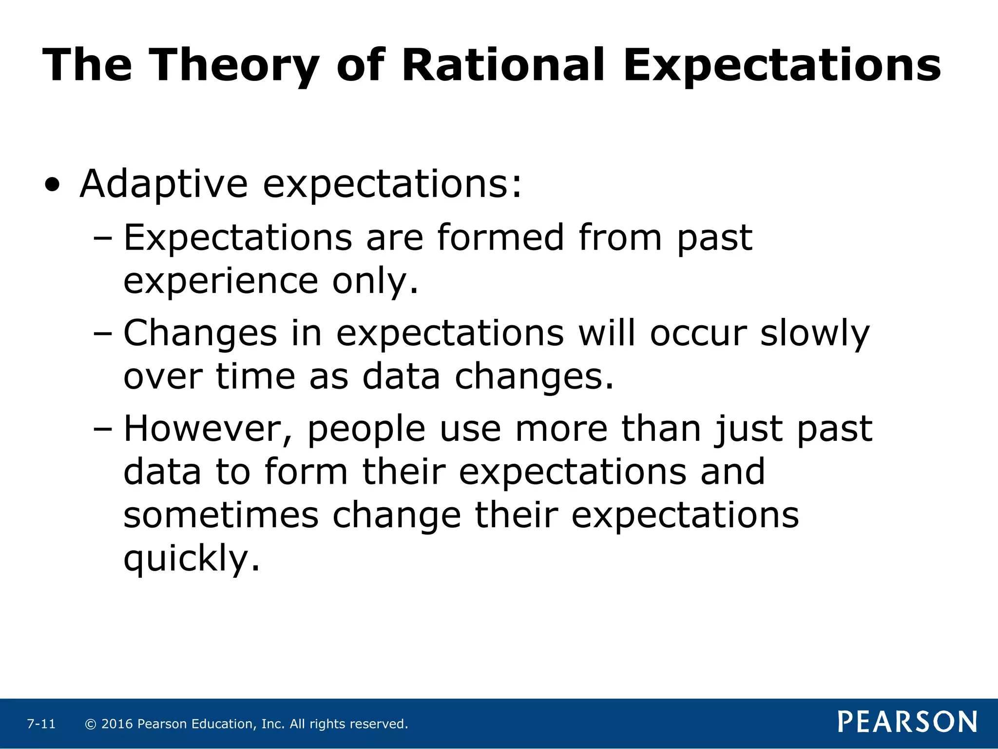 © 2016 Pearson Education, Inc. All rights reserved.7-11
The Theory of Rational Expectations
• Adaptive expectations:
– Expectations are formed from past
experience only.
– Changes in expectations will occur slowly
over time as data changes.
– However, people use more than just past
data to form their expectations and
sometimes change their expectations
quickly.
 
