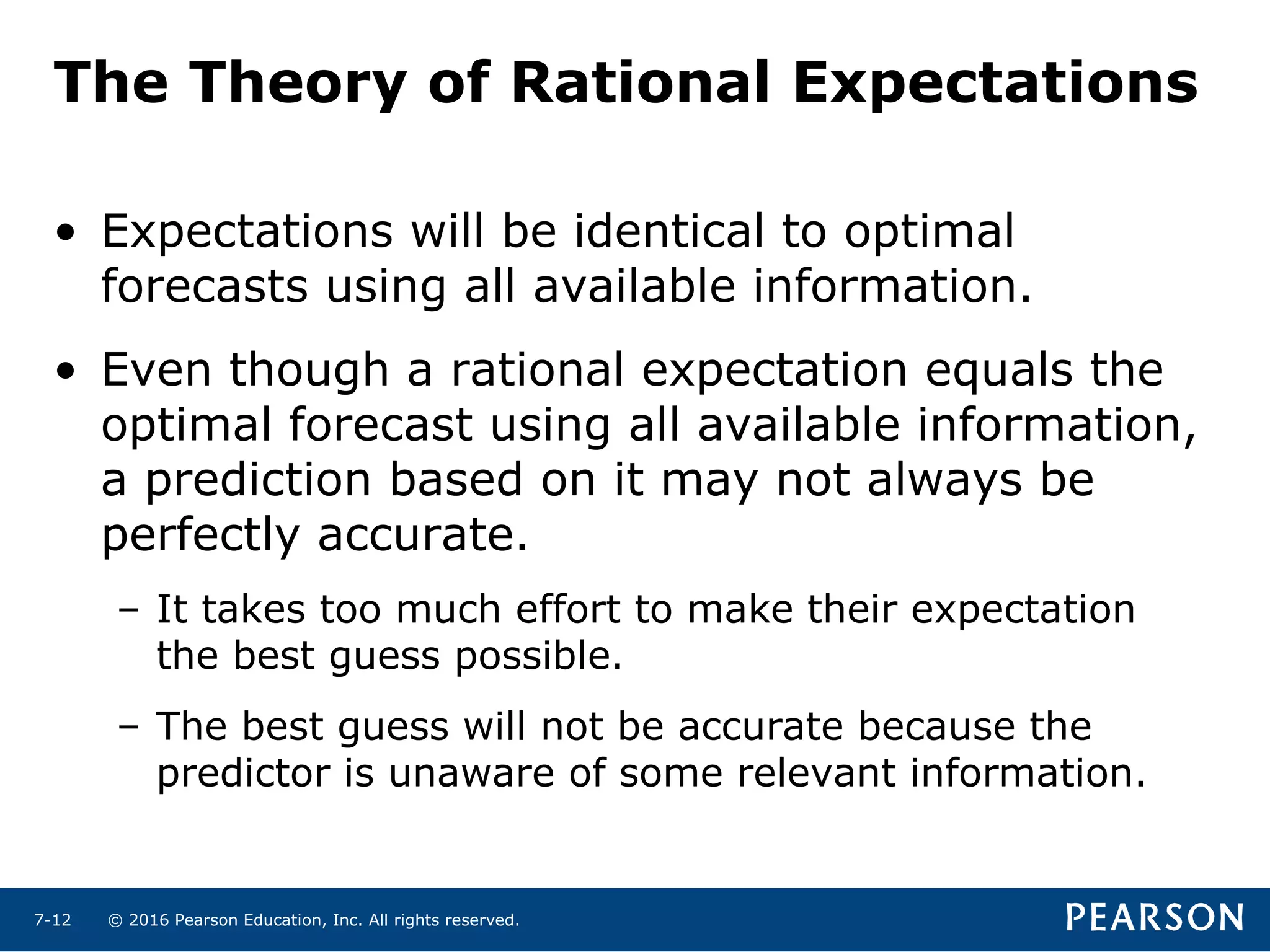 © 2016 Pearson Education, Inc. All rights reserved.7-12
• Expectations will be identical to optimal
forecasts using all available information.
• Even though a rational expectation equals the
optimal forecast using all available information,
a prediction based on it may not always be
perfectly accurate.
– It takes too much effort to make their expectation
the best guess possible.
– The best guess will not be accurate because the
predictor is unaware of some relevant information.
The Theory of Rational Expectations
 