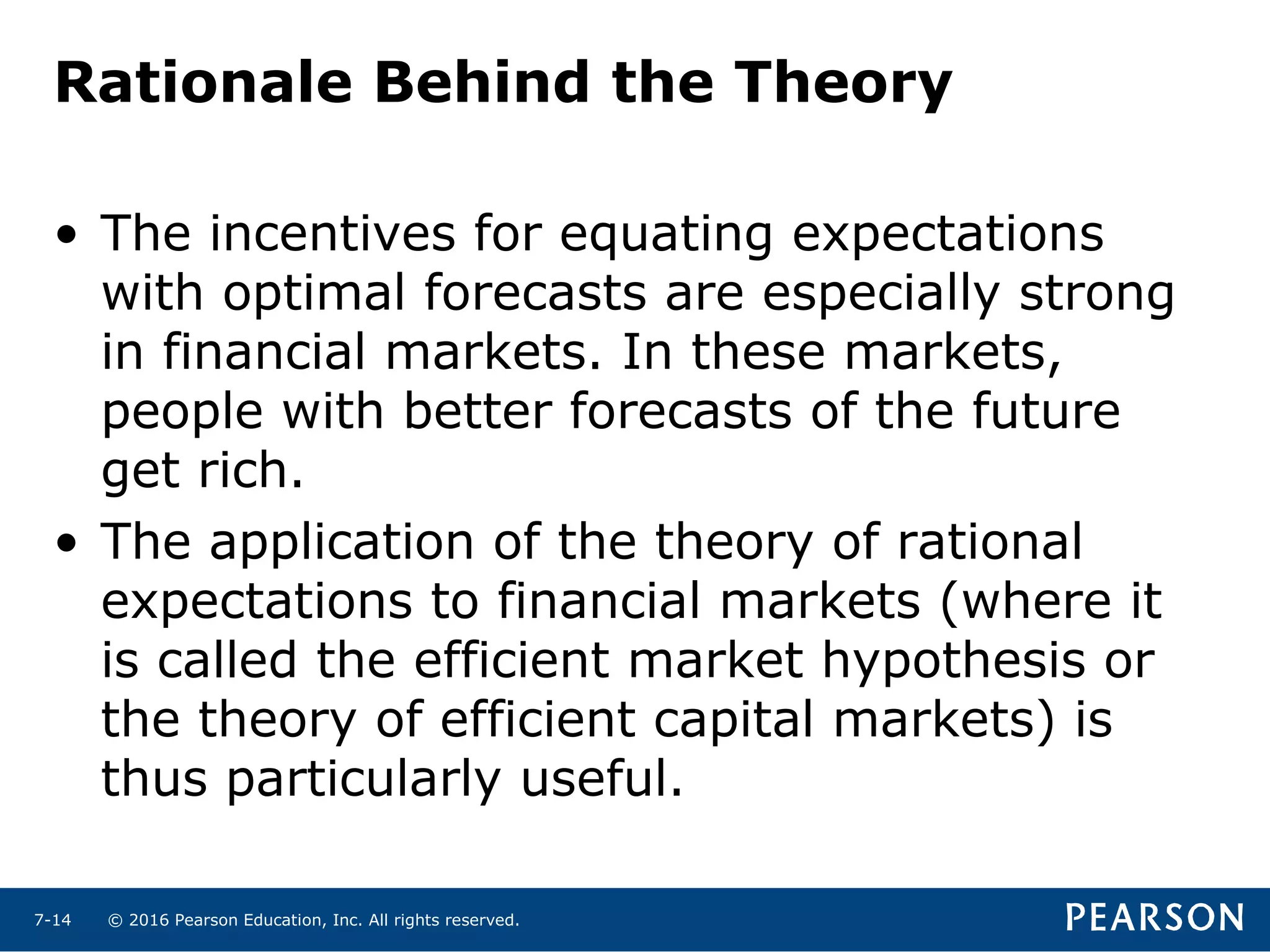 © 2016 Pearson Education, Inc. All rights reserved.7-14
Rationale Behind the Theory
• The incentives for equating expectations
with optimal forecasts are especially strong
in financial markets. In these markets,
people with better forecasts of the future
get rich.
• The application of the theory of rational
expectations to financial markets (where it
is called the efficient market hypothesis or
the theory of efficient capital markets) is
thus particularly useful.
 