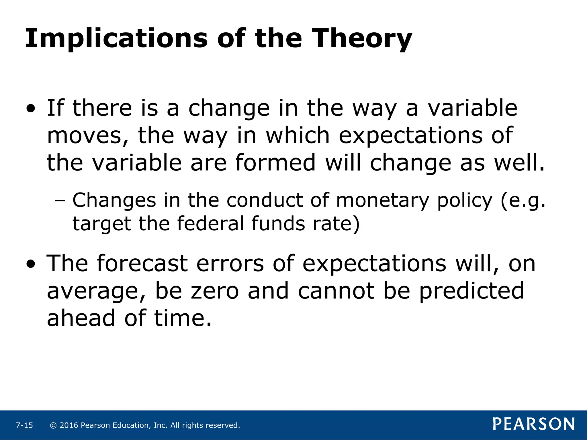© 2016 Pearson Education, Inc. All rights reserved.7-15
Implications of the Theory
• If there is a change in the way a variable
moves, the way in which expectations of
the variable are formed will change as well.
– Changes in the conduct of monetary policy (e.g.
target the federal funds rate)
• The forecast errors of expectations will, on
average, be zero and cannot be predicted
ahead of time.
 