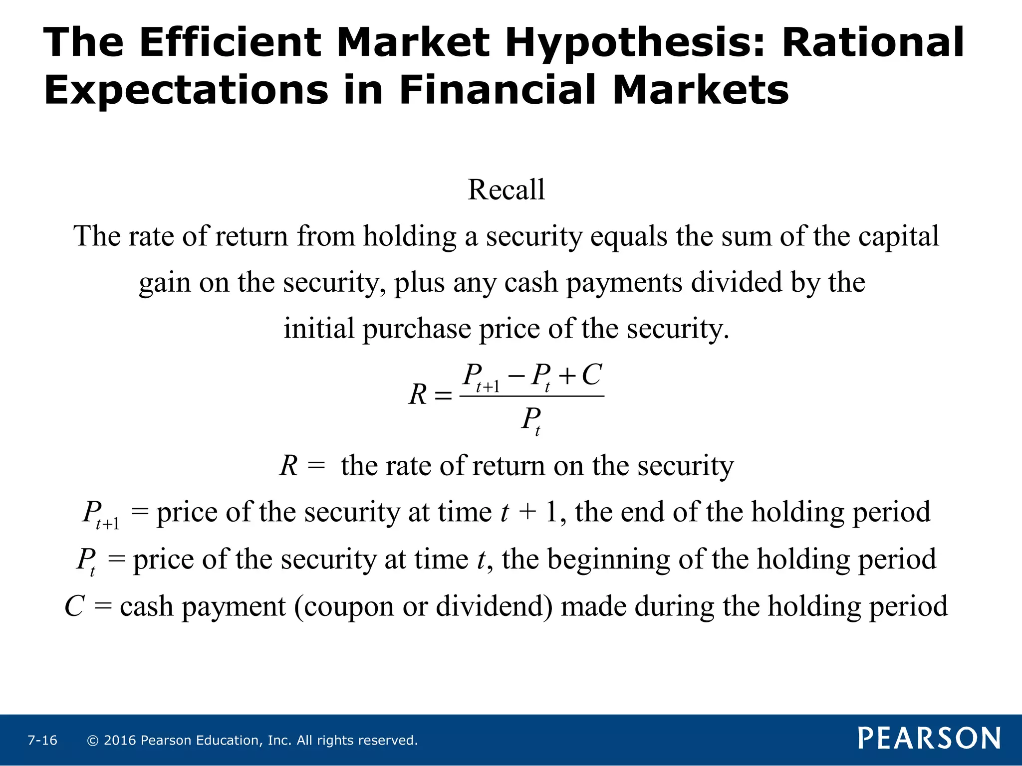 © 2016 Pearson Education, Inc. All rights reserved.7-16
The Efficient Market Hypothesis: Rational
Expectations in Financial Markets
1
Recall
The rate of return from holding a security equals the sum of the capital
gain on the security, plus any cash payments divided by the
initial purchase price of the security.
= the r
t t
t
P P C
R
P
R
+ − +
=
1
ate of return on the security
= price of the security at time + 1, the end of the holding period
= price of the security at time , the beginning of the holding period
= cash payment (coupon
t
t
P t
P t
C
+
or dividend) made during the holding period
 