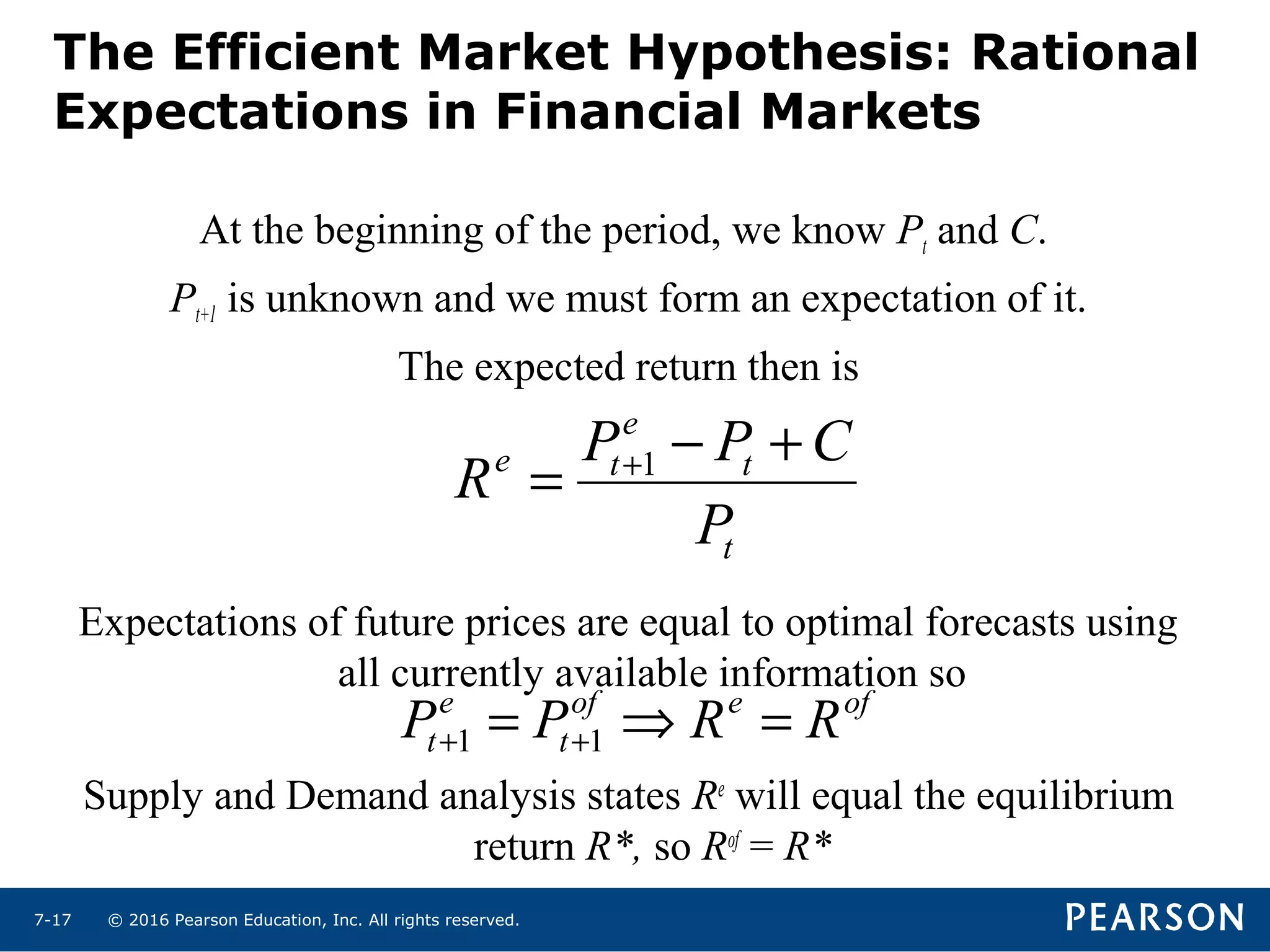 © 2016 Pearson Education, Inc. All rights reserved.7-17
The Efficient Market Hypothesis: Rational
Expectations in Financial Markets
At the beginning of the period, we know Pt and C.
Pt+1 is unknown and we must form an expectation of it.
The expected return then is
Expectations of future prices are equal to optimal forecasts using
all currently available information so
Supply and Demand analysis states Re
will equal the equilibrium
return R*, so Rof
= R*
t
t
e
te
P
CPP
R
+−
= +1
ofeof
t
e
t RRPP =⇒= ++ 11
 