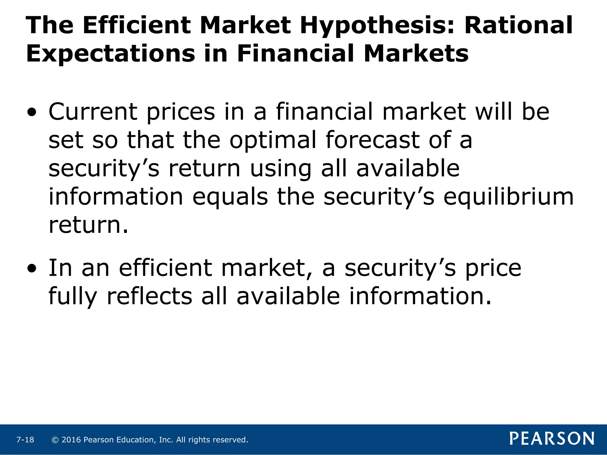 © 2016 Pearson Education, Inc. All rights reserved.7-18
The Efficient Market Hypothesis: Rational
Expectations in Financial Markets
• Current prices in a financial market will be
set so that the optimal forecast of a
security’s return using all available
information equals the security’s equilibrium
return.
• In an efficient market, a security’s price
fully reflects all available information.
 