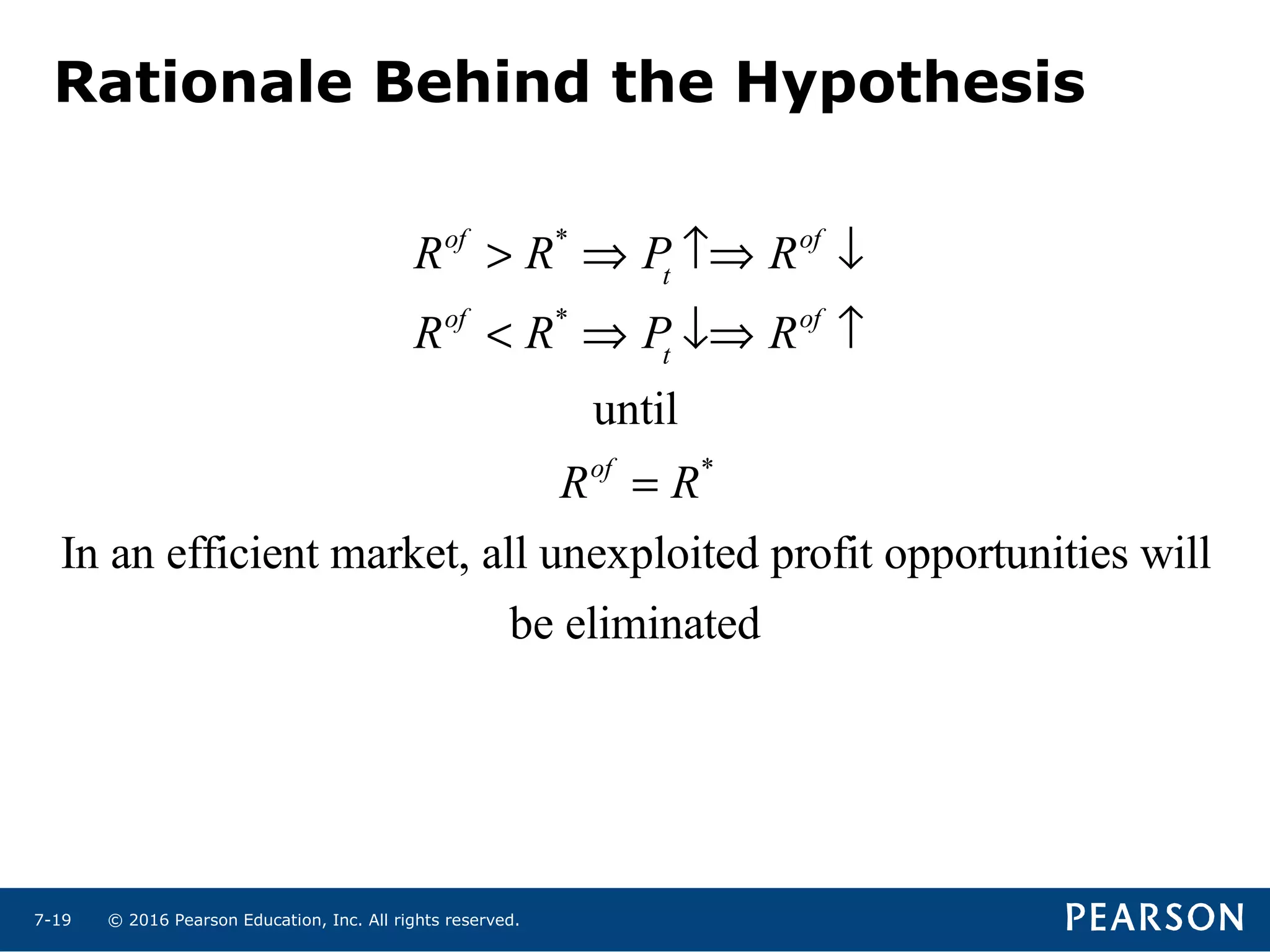 © 2016 Pearson Education, Inc. All rights reserved.7-19
Rationale Behind the Hypothesis
Rof
> R*
⇒ Pt
↑⇒ Rof
↓
Rof
< R*
⇒ Pt
↓⇒ Rof
↑
until
Rof
= R*
In an efficient market, all unexploited profit opportunities will
be eliminated
 