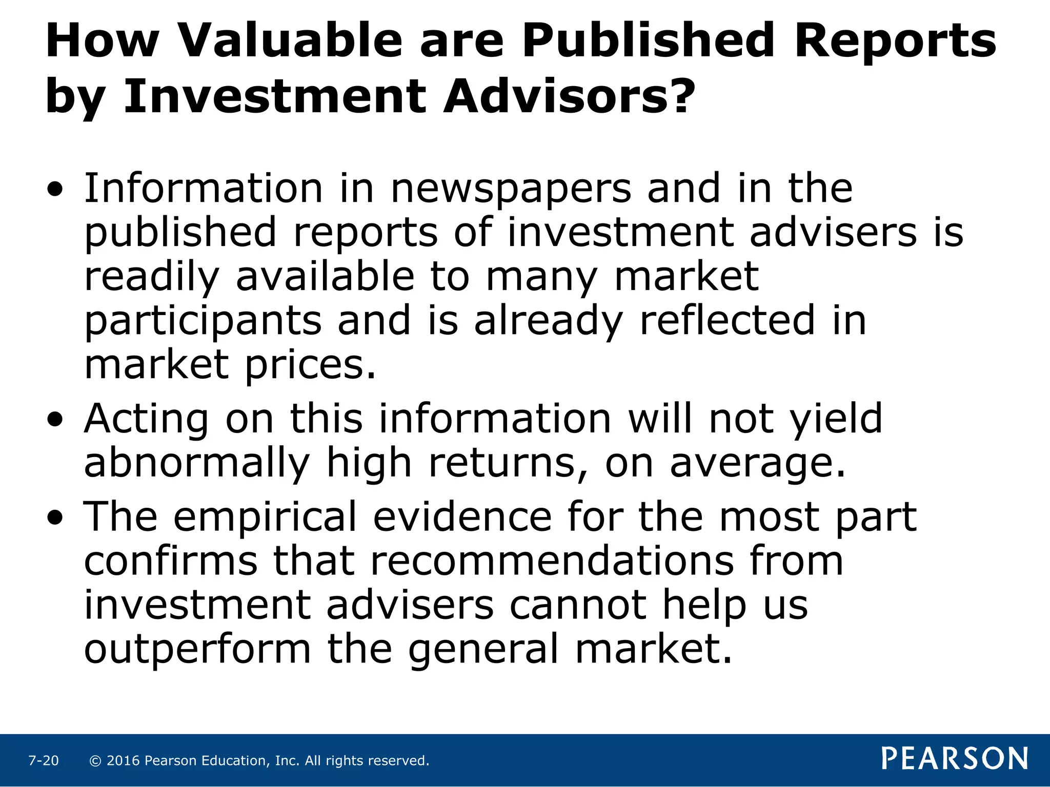 © 2016 Pearson Education, Inc. All rights reserved.7-20
How Valuable are Published Reports
by Investment Advisors?
• Information in newspapers and in the
published reports of investment advisers is
readily available to many market
participants and is already reflected in
market prices.
• Acting on this information will not yield
abnormally high returns, on average.
• The empirical evidence for the most part
confirms that recommendations from
investment advisers cannot help us
outperform the general market.
 