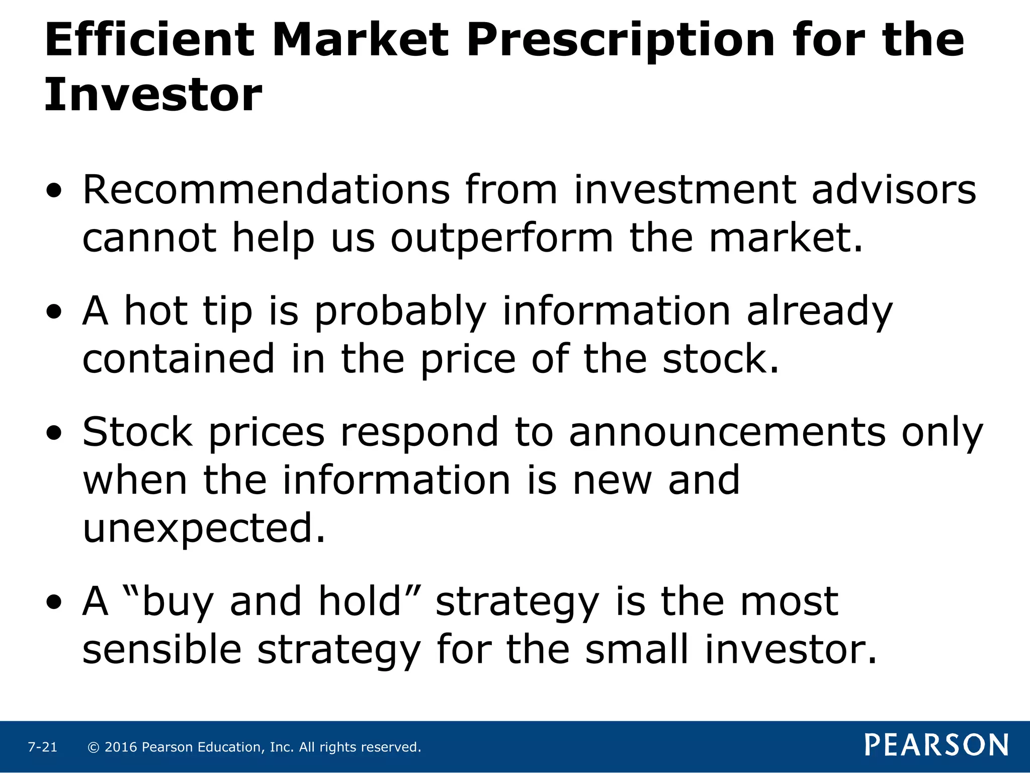 © 2016 Pearson Education, Inc. All rights reserved.7-21
Efficient Market Prescription for the
Investor
• Recommendations from investment advisors
cannot help us outperform the market.
• A hot tip is probably information already
contained in the price of the stock.
• Stock prices respond to announcements only
when the information is new and
unexpected.
• A “buy and hold” strategy is the most
sensible strategy for the small investor.
 